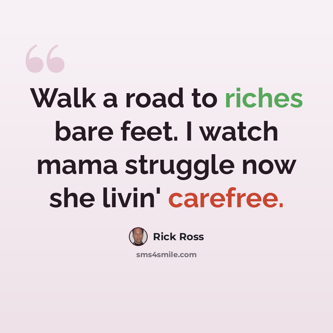 “Walk a road to riches bare feet. I watch mama struggle now she livin' carefree.” quote by Rick Ross