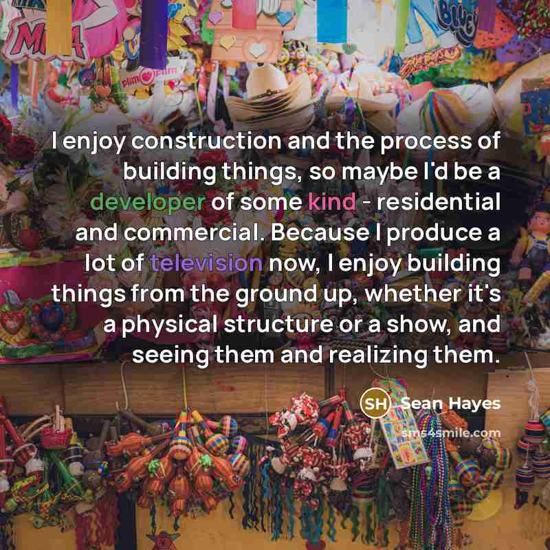 “I enjoy construction and the process of building things, so maybe I'd be a developer of some kind - residential and commercial. Because I produce a lot of television now, I enjoy building things from the ground up, whether it's a physical structure or a show, and seeing them and realizing them.” quote by Sean Hayes