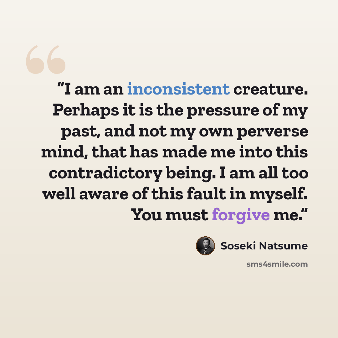 “I am an inconsistent creature. Perhaps it is the pressure of my past, and not my own perverse mind, that has made me into this contradictory being. I am all too well aware of this fault in myself. You must forgive me.” quote by Sōseki Natsume