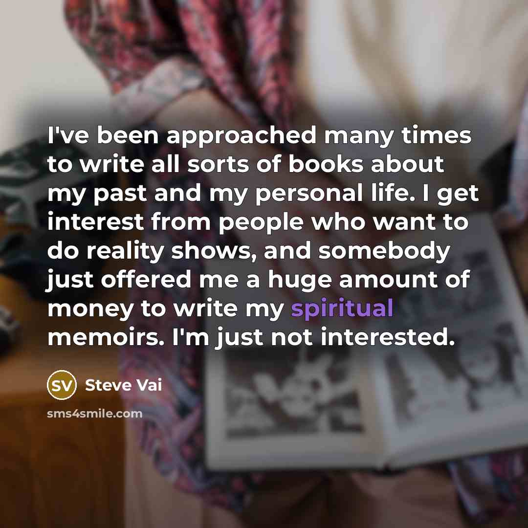 “I've been approached many times to write all sorts of books about my past and my personal life. I get interest from people who want to do reality shows, and somebody just offered me a huge amount of money to write my spiritual memoirs. I'm just not interested.” quote by Steve Vai