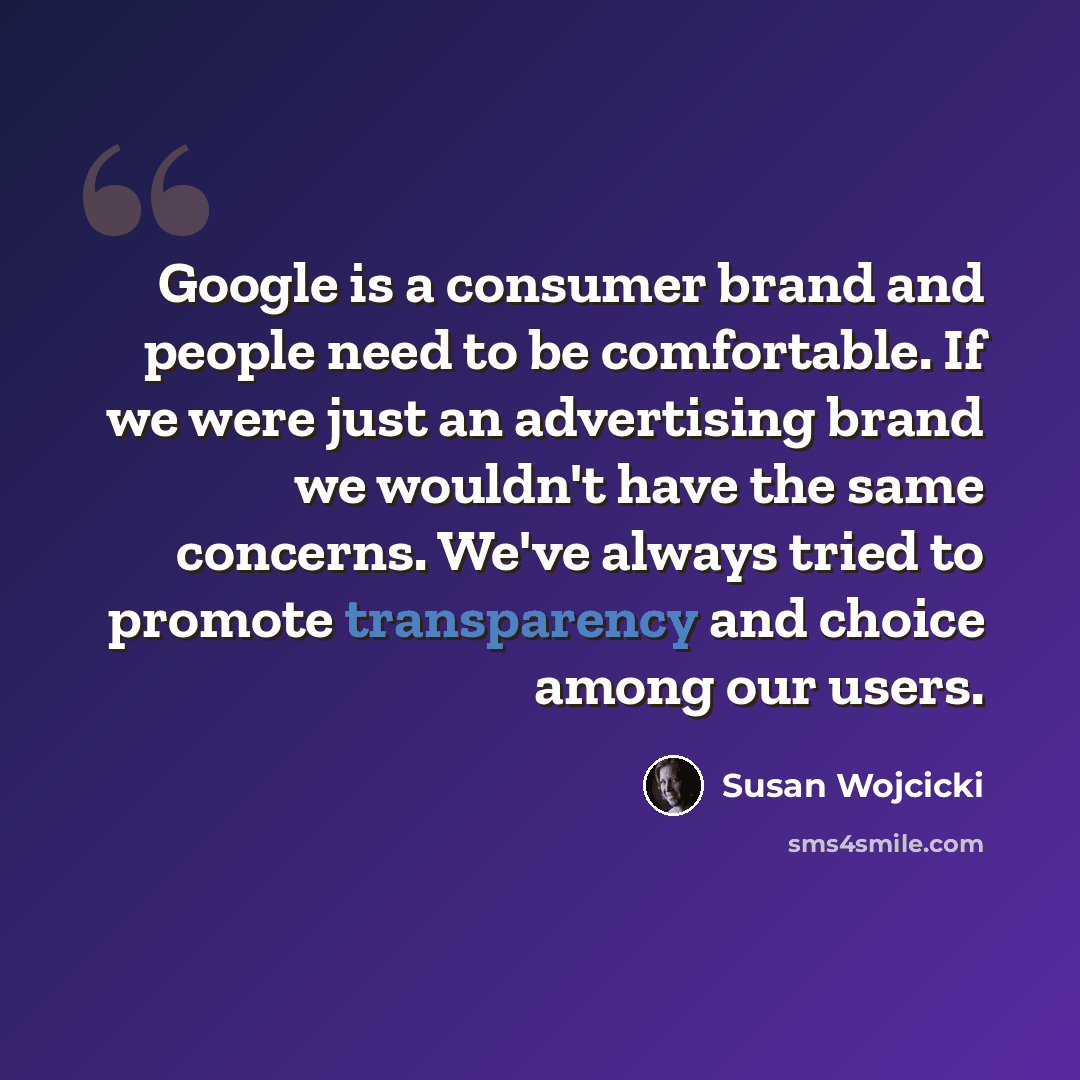 “Google is a consumer brand and people need to be comfortable. If we were just an advertising brand we wouldn't have the same concerns. We've always tried to promote transparency and choice among our users.” quote by Susan Wojcicki