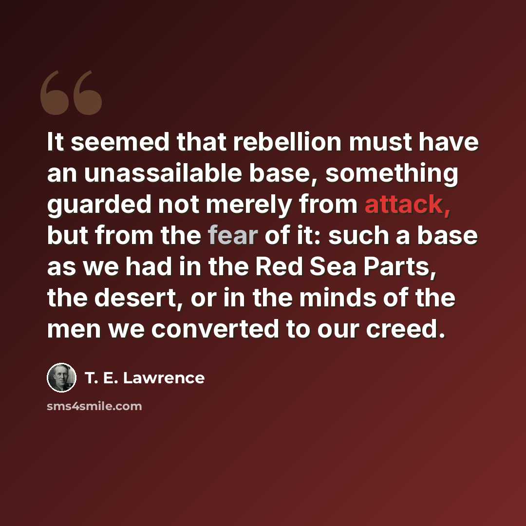 “It seemed that rebellion must have an unassailable base, something guarded not merely from attack, but from the fear of it: such a base as we had in the Red Sea Parts, the desert, or in the minds of the men we converted to our creed.” quote by T. E. Lawrence