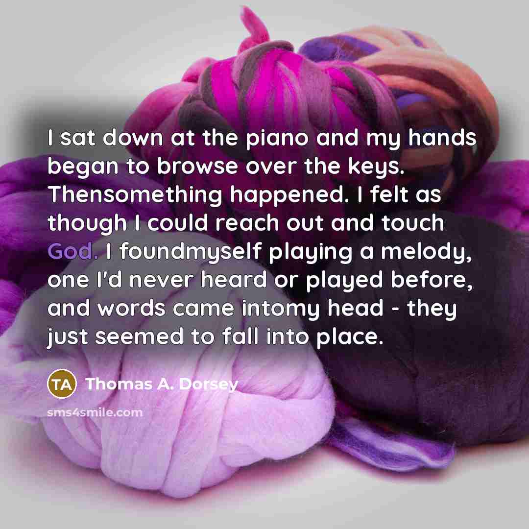 “I sat down at the piano and my hands began to browse over the keys. Thensomething happened. I felt as though I could reach out and touch God. I foundmyself playing a melody, one I'd never heard or played before, and words came intomy head - they just seemed to fall into place.” quote by Thomas A. Dorsey