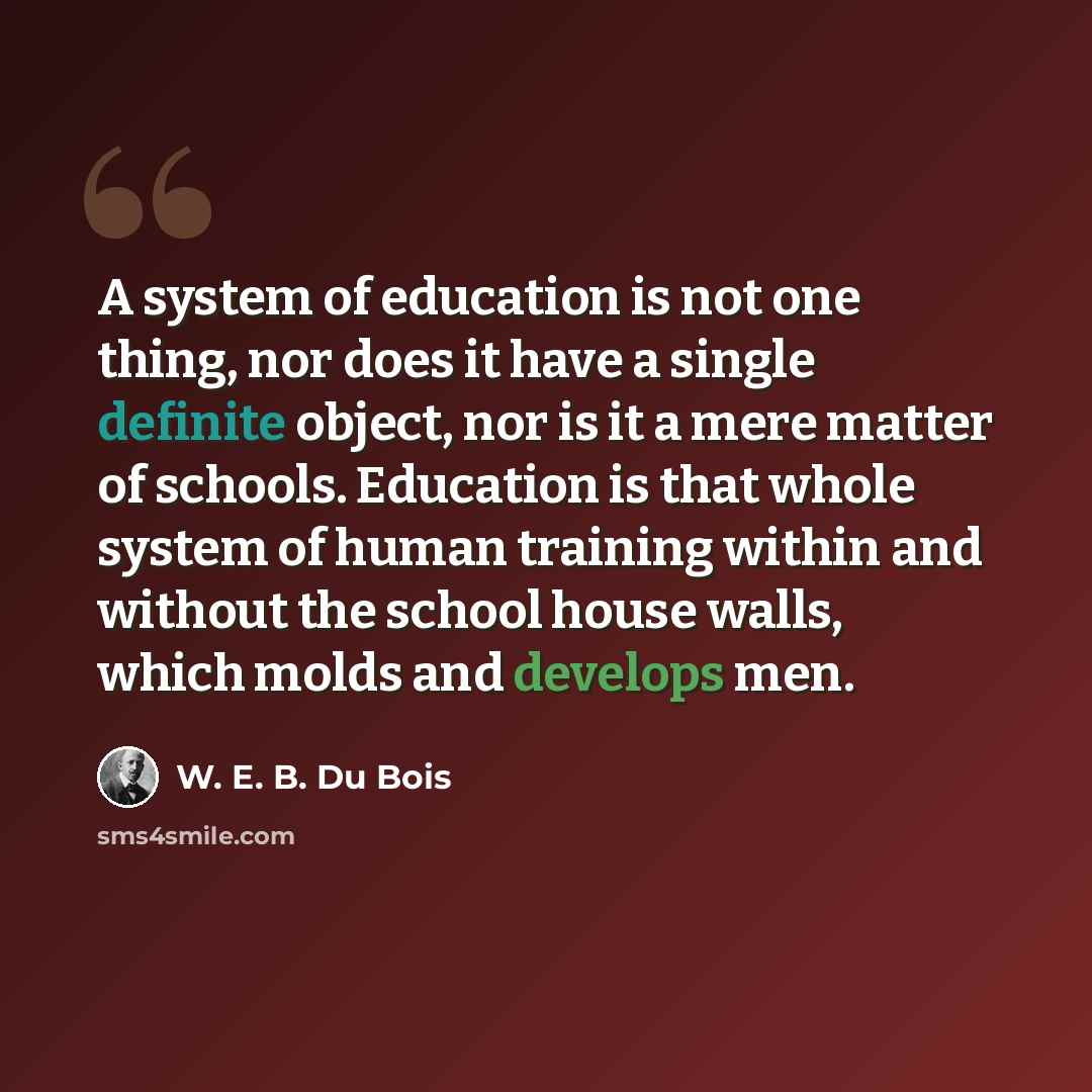 “A system of education is not one thing, nor does it have a single definite object, nor is it a mere matter of schools. Education is that whole system of human training within and without the school house walls, which molds and develops men.” quote by W. E. B. Du Bois