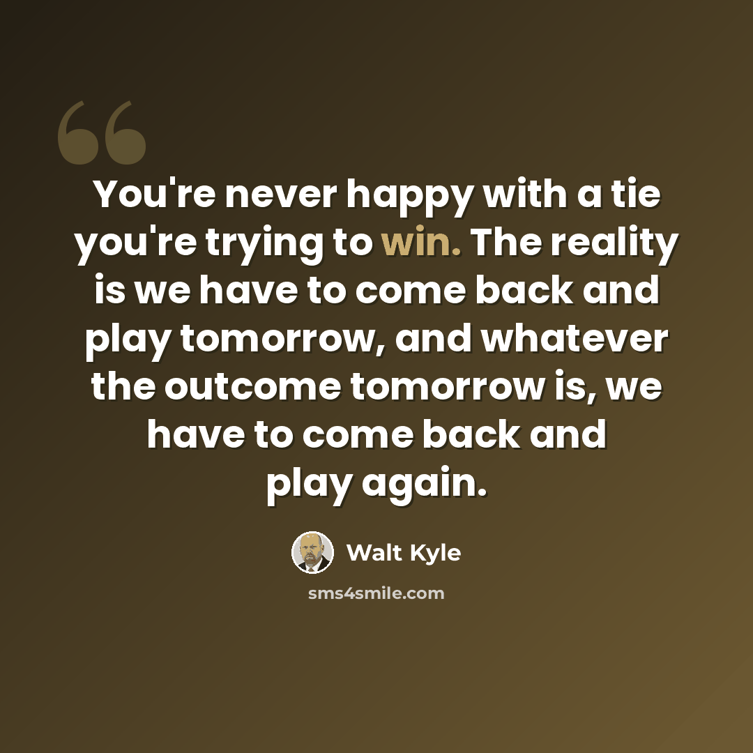 “You're never happy with a tie you're trying to win. The reality is we have to come back and play tomorrow, and whatever the outcome tomorrow is, we have to come back and play again.” quote by Walt Kyle