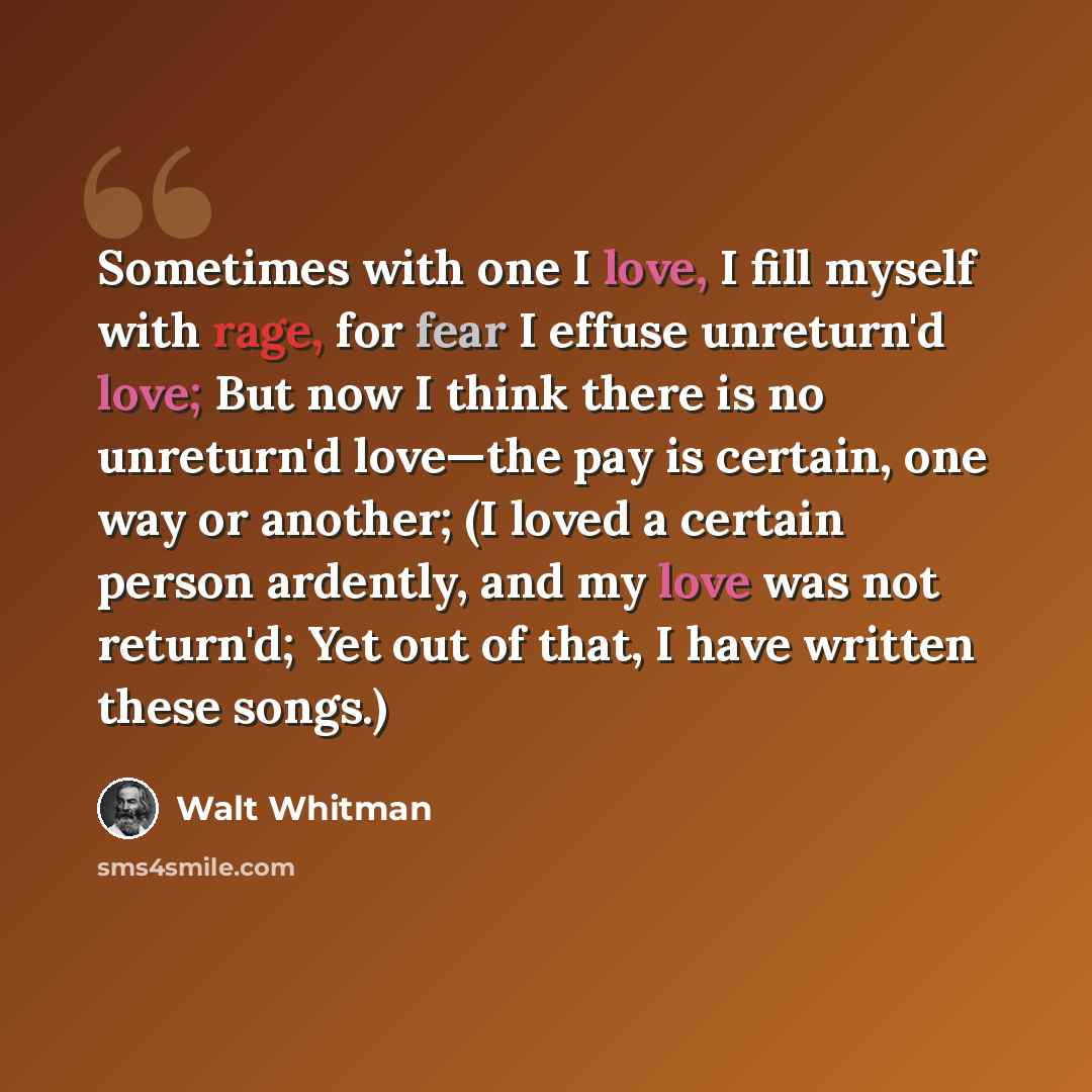 “Sometimes with one I love, I fill myself with rage, for fear I effuse unreturn'd love; But now I think there is no unreturn'd love—the pay is certain, one way or another; (I loved a certain person ardently, and my love was not return'd; Yet out of that, I have written these songs.)” quote by Walt Whitman