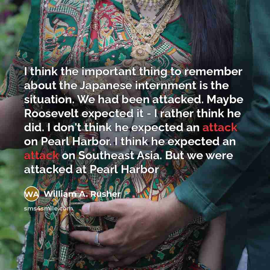 “I think the important thing to remember about the Japanese internment is the situation. We had been attacked. Maybe Roosevelt expected it - I rather think he did. I don't think he expected an attack on Pearl Harbor. I think he expected an attack on Southeast Asia. But we were attacked at Pearl…” quote by William A. Rusher