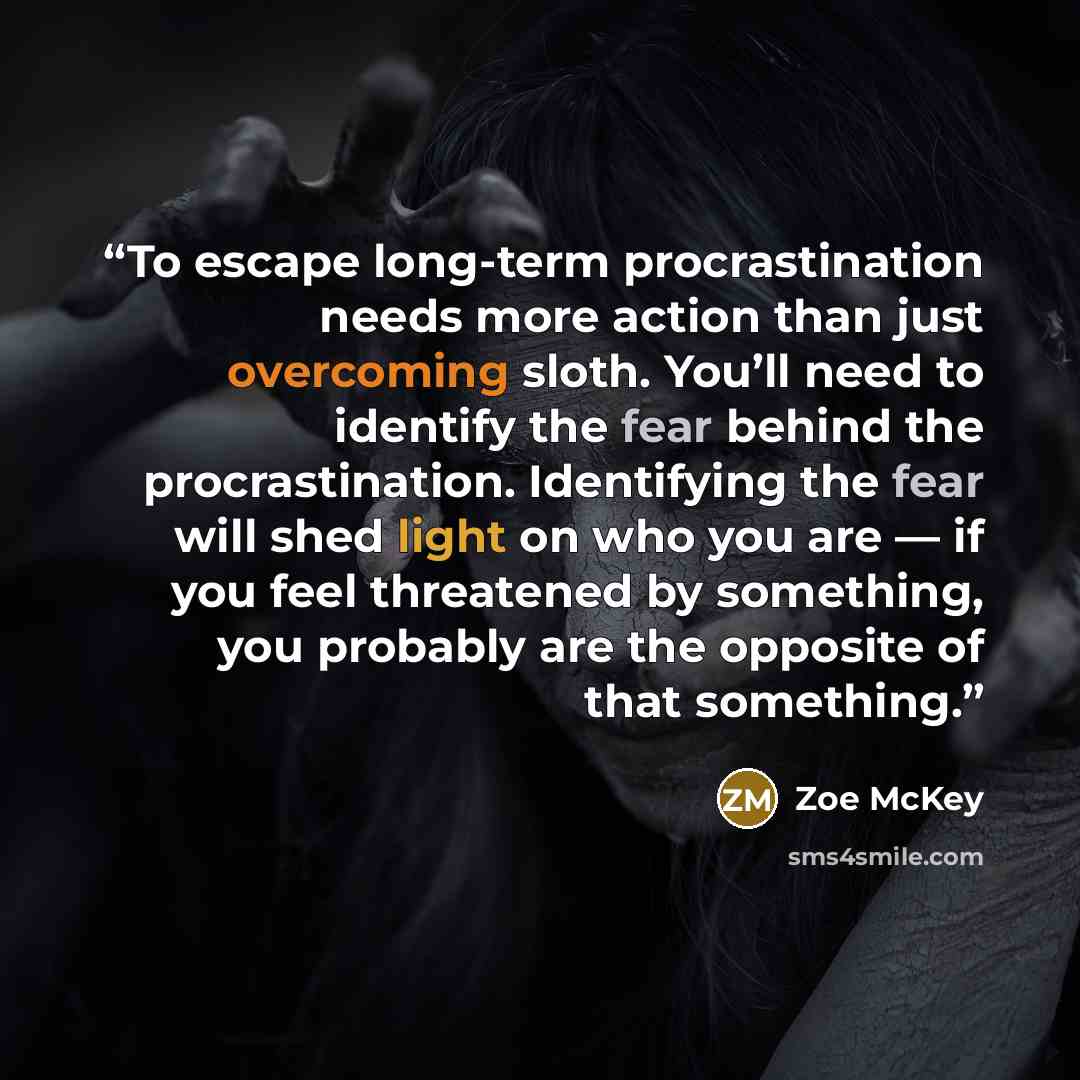 “To escape long-term procrastination needs more action than just overcoming sloth. You’ll need to identify the fear behind the procrastination. Identifying the fear will shed light on who you are — if you feel threatened by something, you probably are the opposite of that something.” quote by Zoe McKey
