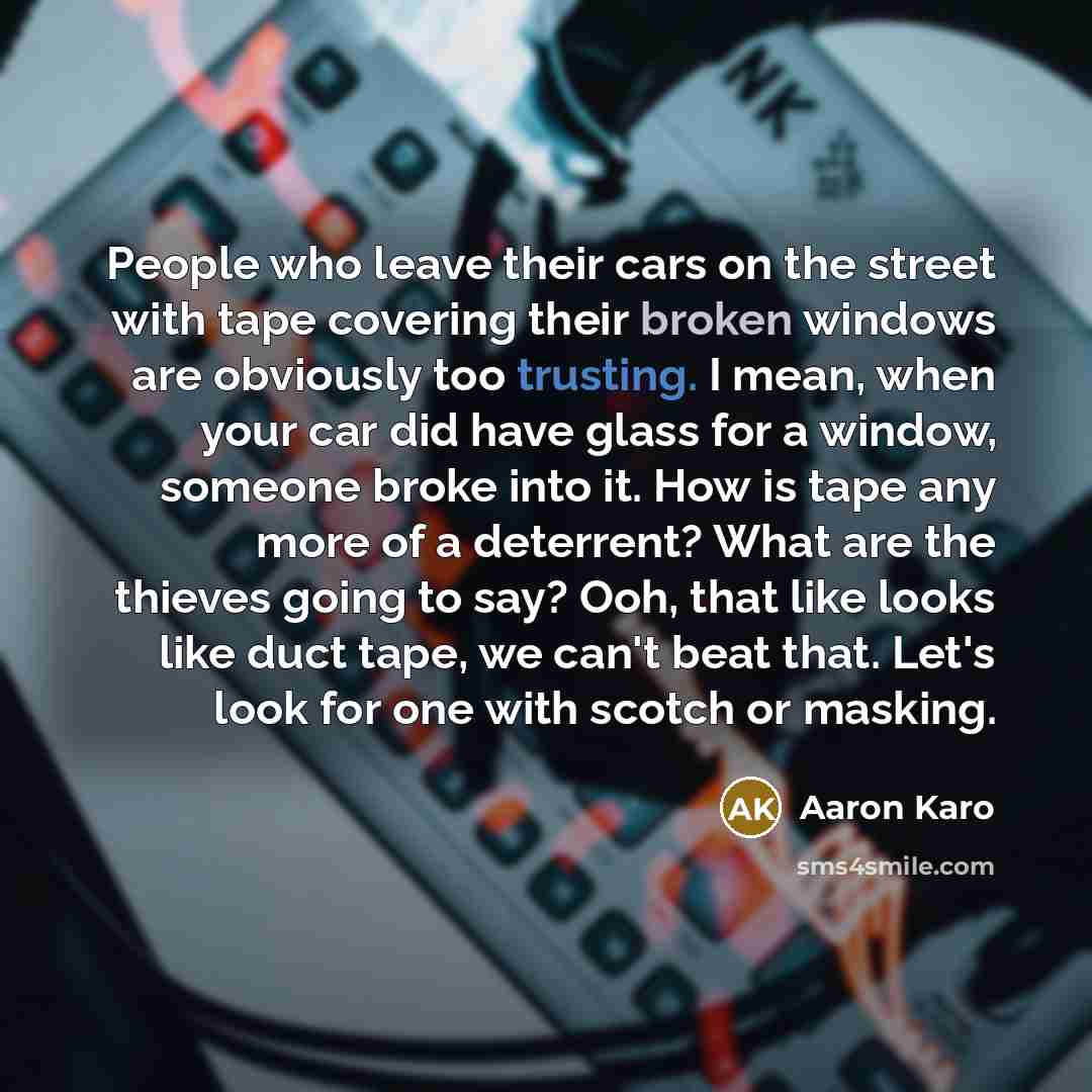 “People who leave their cars on the street with tape covering their broken windows are obviously too trusting. I mean, when your car did have glass for a window, someone broke into it. How is tape any more of a deterrent? What are the thieves going to say? Ooh, that like looks like duct tape, we…” quote by Aaron Karo