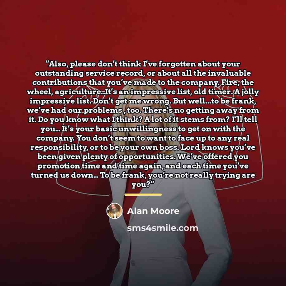“Also, please don’t think I’ve forgotten about your outstanding service record, or about all the invaluable contributions that you’ve made to the company. Fire, the wheel, agriculture..It’s an impressive list, old timer. A jolly impressive list. Don’t get me wrong. But well...to be frank, we’ve had…” quote by Alan Moore