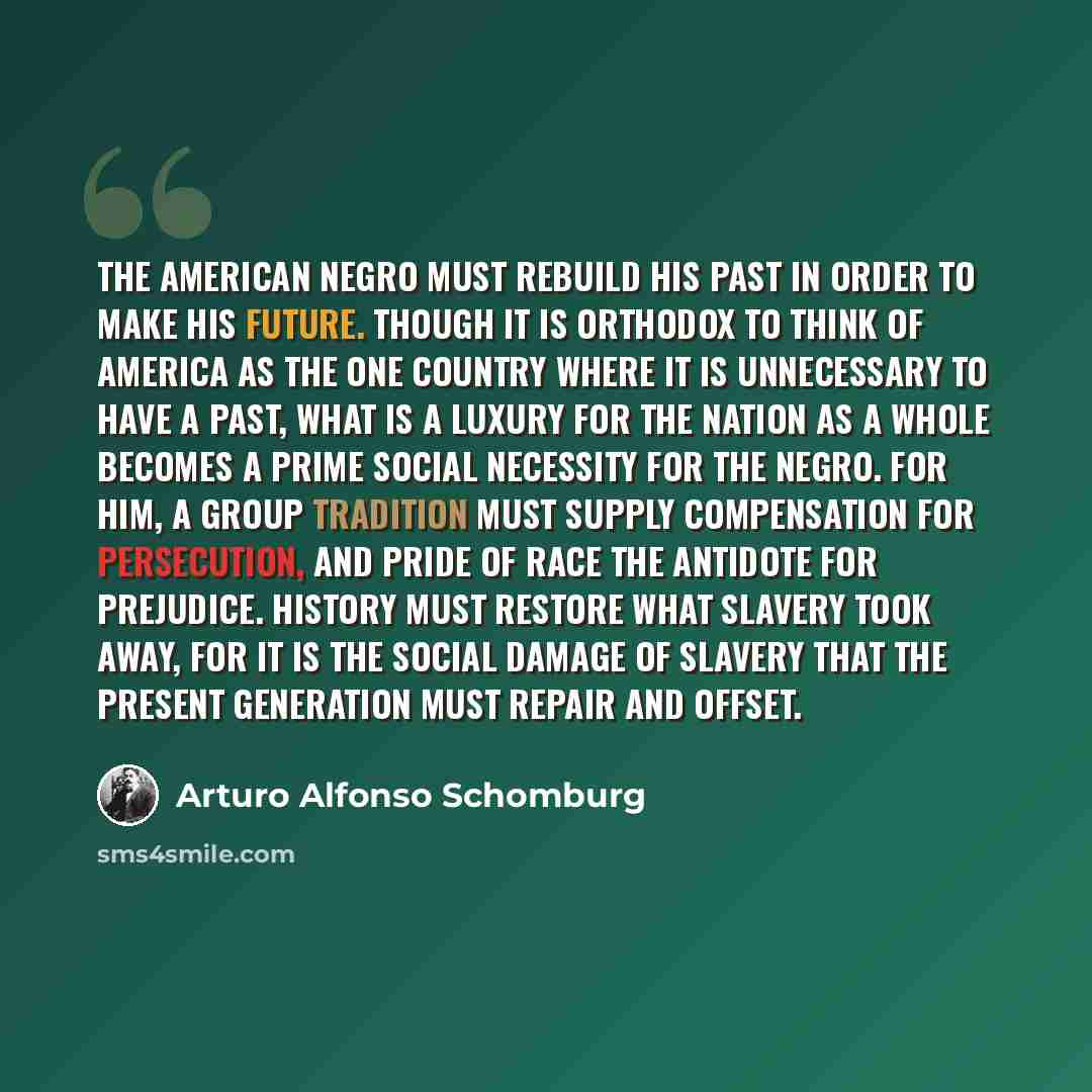 “The American Negro must rebuild his past in order to make his future. Though it is orthodox to think of America as the one country where it is unnecessary to have a past, what is a luxury for the nation as a whole becomes a prime social necessity for the Negro. For him, a group tradition must…” quote by Arturo Alfonso Schomburg