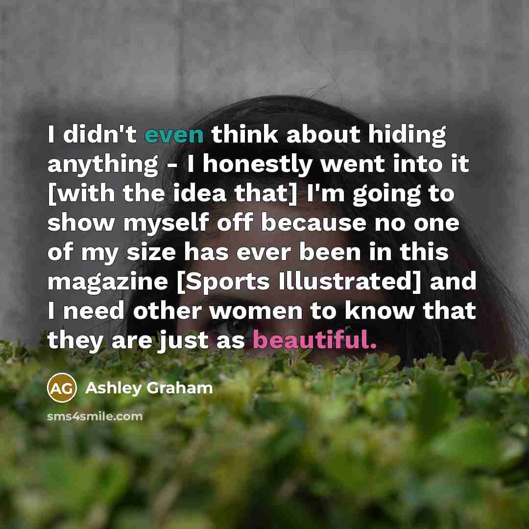 “I didn't even think about hiding anything - I honestly went into it [with the idea that] I'm going to show myself off because no one of my size has ever been in this magazine [Sports Illustrated] and I need other women to know that they are just as beautiful.” quote by Ashley Graham