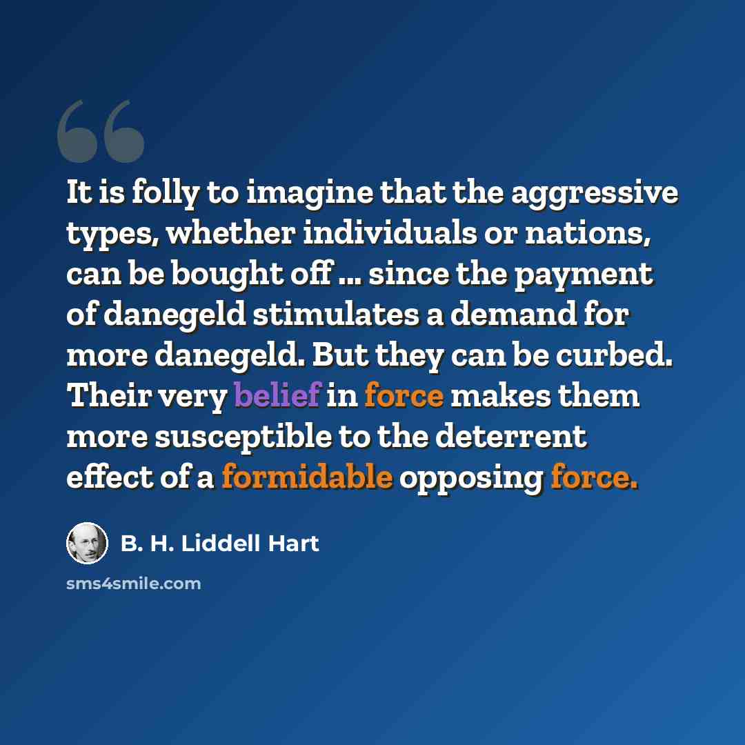 “It is folly to imagine that the aggressive types, whether individuals or nations, can be bought off ... since the payment of danegeld stimulates a demand for more danegeld. But they can be curbed. Their very belief in force makes them more susceptible to the deterrent effect of a formidable…” quote by B. H. Liddell Hart