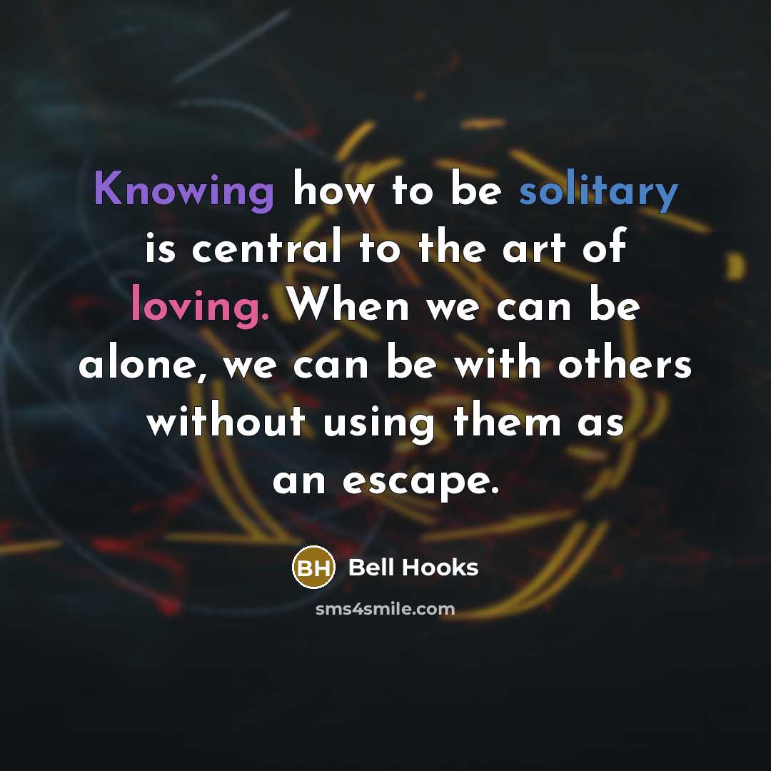 “Knowing how to be solitary is central to the art of loving. When we can be alone, we can be with others without using them as an escape.” quote by bell hooks