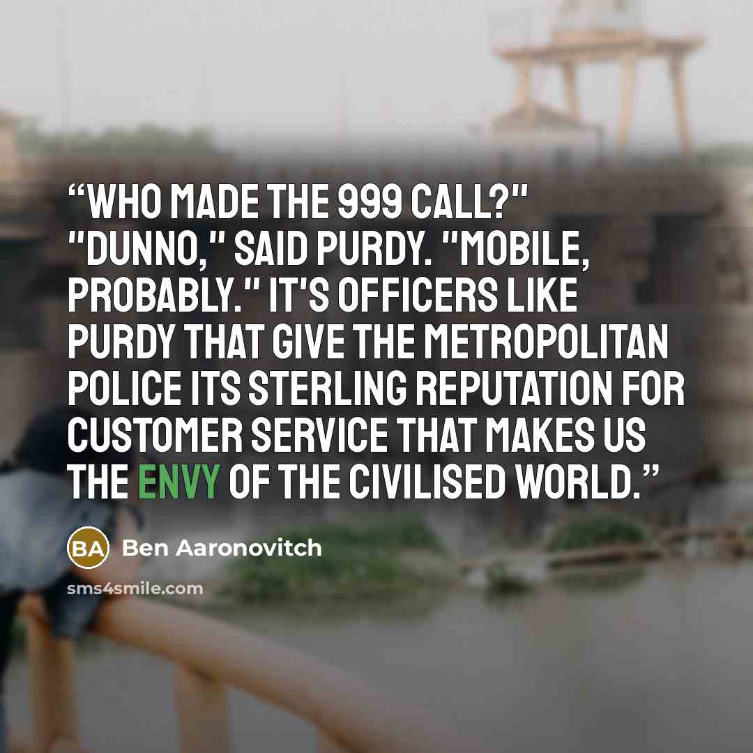 “Who made the 999 call?" "Dunno," said Purdy. "Mobile, probably." It's officers like Purdy that give the Metropolitan Police its sterling reputation for customer service that makes us the envy of the civilised world.” quote by Ben Aaronovitch