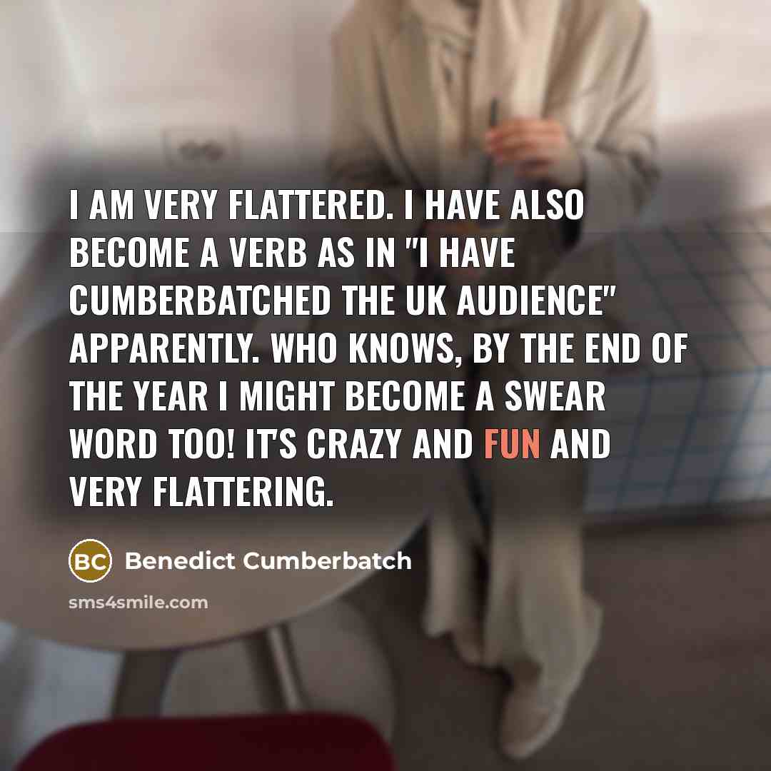 “I am very flattered. I have also become a verb as in "I have cumberbatched the UK audience" apparently. Who knows, by the end of the year I might become a swear word too! It's crazy and fun and very flattering.” quote by Benedict Cumberbatch