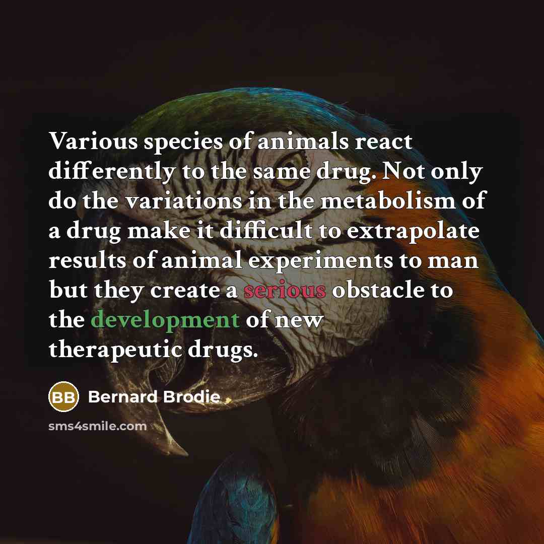 “Various species of animals react differently to the same drug. Not only do the variations in the metabolism of a drug make it difficult to extrapolate results of animal experiments to man but they create a serious obstacle to the development of new therapeutic drugs.” quote by Bernard Brodie