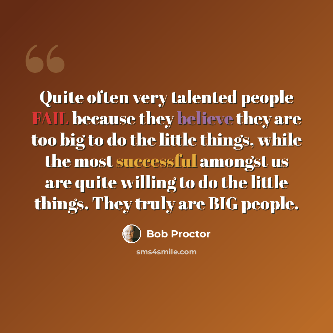 “Quite often very talented people FAIL because they believe they are too big to do the little things, while the most successful amongst us are quite willing to do the little things. They truly are BIG people.” quote by Bob Proctor