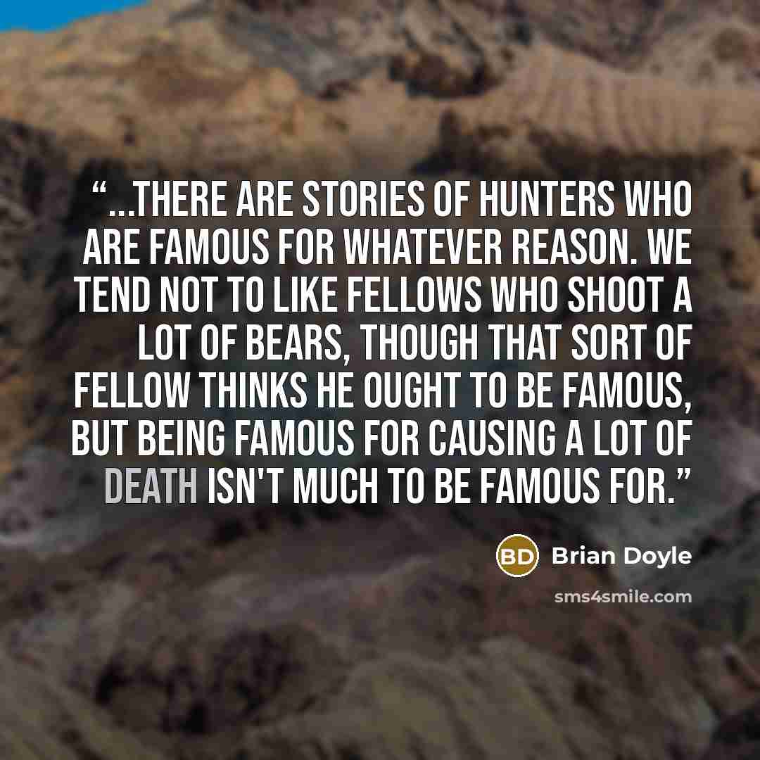 “...there are stories of hunters who are famous for whatever reason. We tend not to like fellows who shoot a lot of bears, though that sort of fellow thinks he ought to be famous, but being famous for causing a lot of death isn't much to be famous for.” quote by Brian Doyle