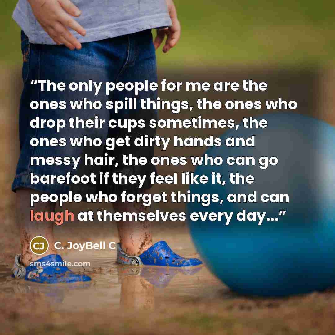 “The only people for me are the ones who spill things, the ones who drop their cups sometimes, the ones who get dirty hands and messy hair, the ones who can go barefoot if they feel like it, the people who forget things, and can laugh at themselves every day...” quote by C. JoyBell C