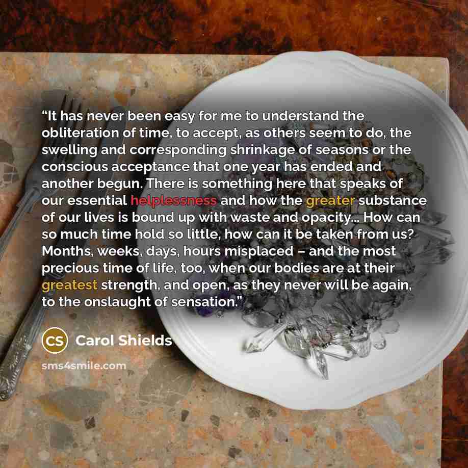 “It has never been easy for me to understand the obliteration of time, to accept, as others seem to do, the swelling and corresponding shrinkage of seasons or the conscious acceptance that one year has ended and another begun. There is something here that speaks of our essential helplessness and…” quote by Carol Shields