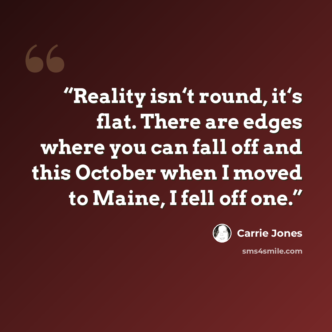 “Reality isn‘t round, it‘s flat. There are edges where you can fall off and this October when I moved to Maine, I fell off one.” quote by Carrie Jones