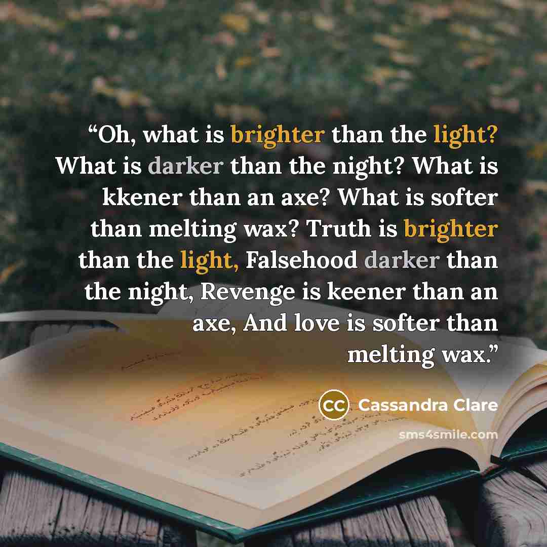 “Oh, what is brighter than the light? What is darker than the night? What is kkener than an axe? What is softer than melting wax? Truth is brighter than the light, Falsehood darker than the night, Revenge is keener than an axe, And love is softer than melting wax.” quote by Cassandra Clare