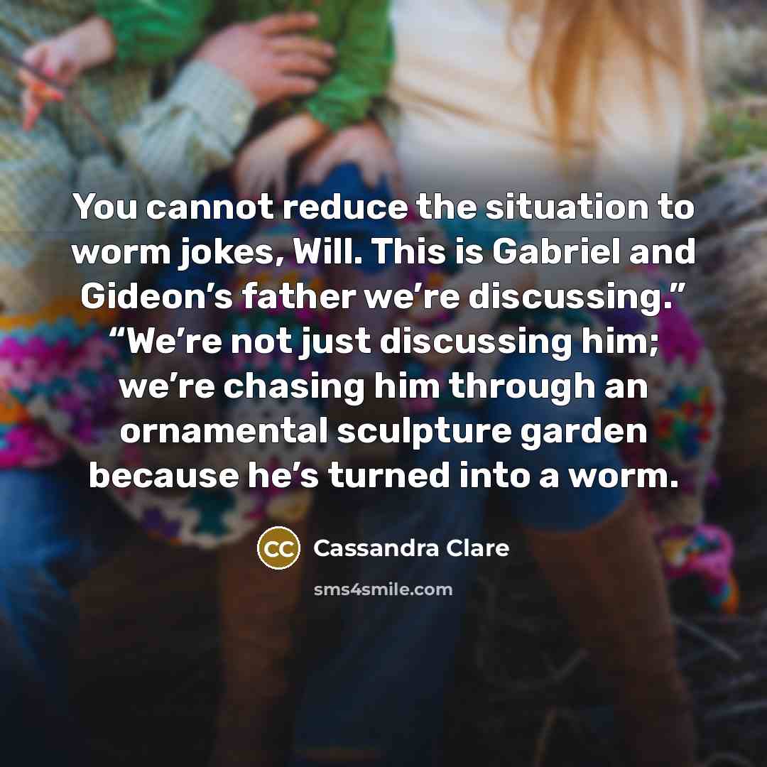 “You cannot reduce the situation to worm jokes, Will. This is Gabriel and Gideon’s father we’re discussing.” “We’re not just discussing him; we’re chasing him through an ornamental sculpture garden because he’s turned into a worm.” quote by Cassandra Clare
