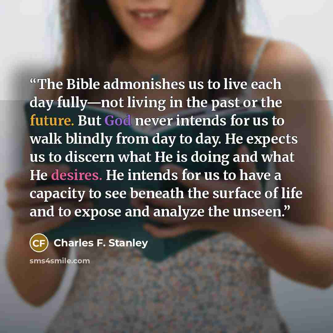 “The Bible admonishes us to live each day fully—not living in the past or the future. But God never intends for us to walk blindly from day to day. He expects us to discern what He is doing and what He desires. He intends for us to have a capacity to see beneath the surface of life and to expose…” quote by Charles F. Stanley