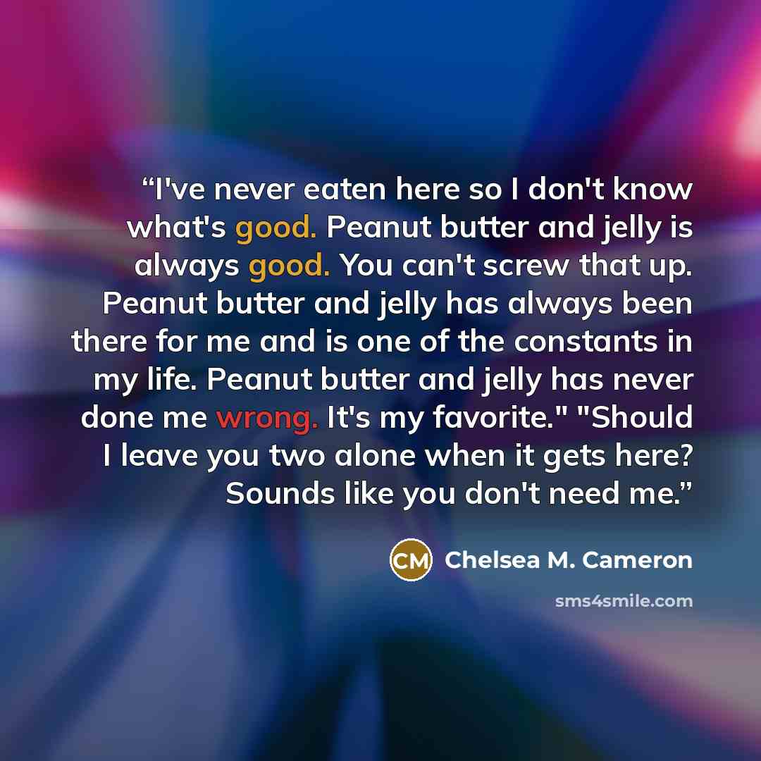 “I've never eaten here so I don't know what's good. Peanut butter and jelly is always good. You can't screw that up. Peanut butter and jelly has always been there for me and is one of the constants in my life. Peanut butter and jelly has never done me wrong. It's my favorite." "Should I leave you…” quote by Chelsea M. Cameron