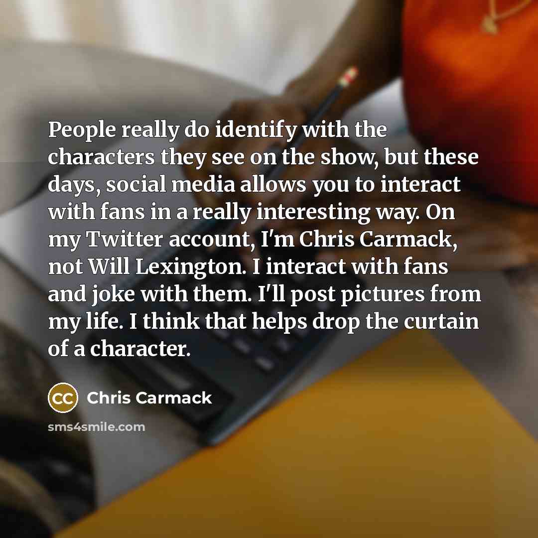 “People really do identify with the characters they see on the show, but these days, social media allows you to interact with fans in a really interesting way. On my Twitter account, I'm Chris Carmack, not Will Lexington. I interact with fans and joke with them. I'll post pictures from my life. I…” quote by Chris Carmack