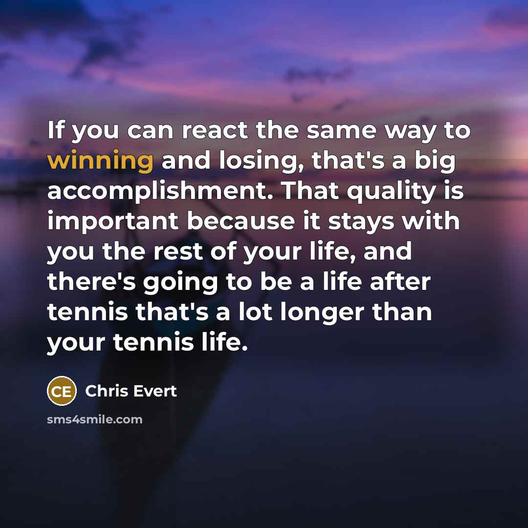 “If you can react the same way to winning and losing, that's a big accomplishment. That quality is important because it stays with you the rest of your life, and there's going to be a life after tennis that's a lot longer than your tennis life.” quote by Chris Evert