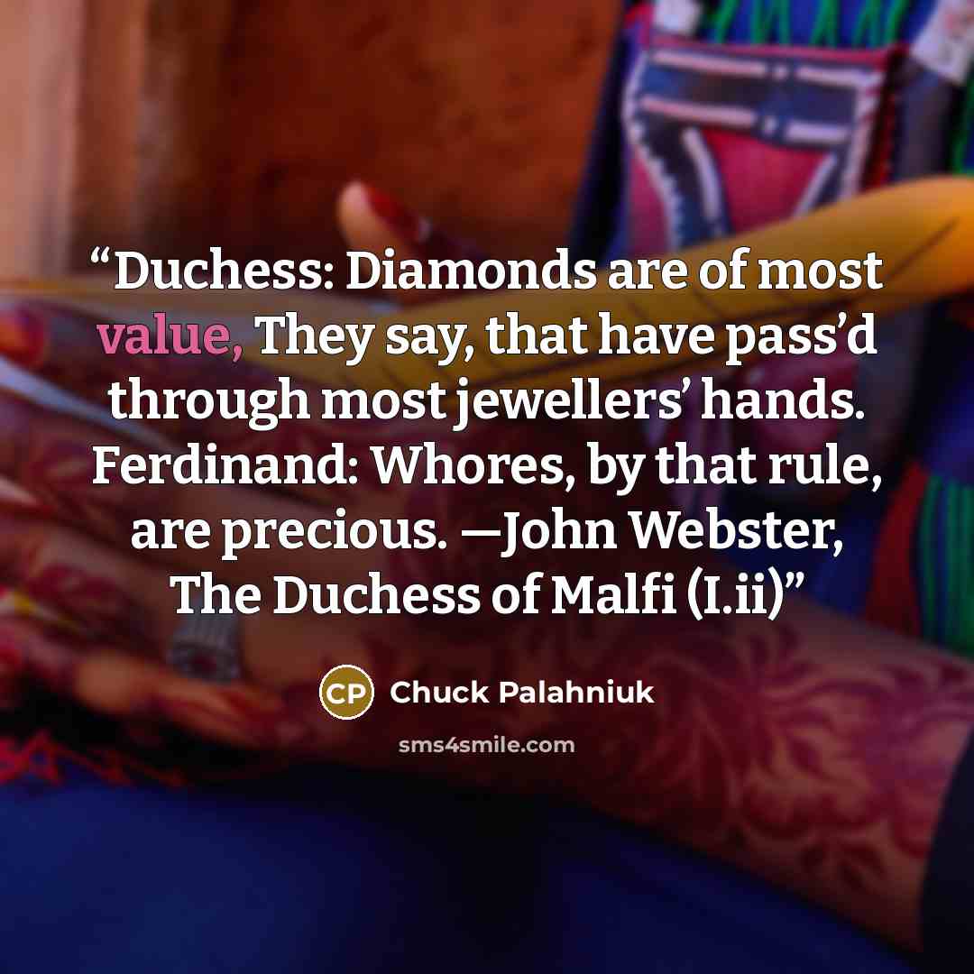 “Duchess: Diamonds are of most value, They say, that have pass’d through most jewellers’ hands. Ferdinand: Whores, by that rule, are precious. —John Webster, The Duchess of Malfi (I.ii)” quote by Chuck Palahniuk