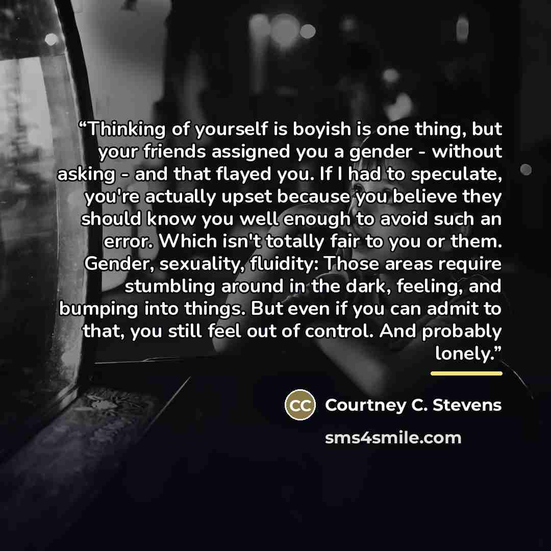 “Thinking of yourself is boyish is one thing, but your friends assigned you a gender - without asking - and that flayed you. If I had to speculate, you're actually upset because you believe they should know you well enough to avoid such an error. Which isn't totally fair to you or them. Gender…” quote by Courtney C. Stevens