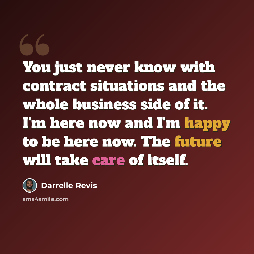 “You just never know with contract situations and the whole business side of it. I'm here now and I'm happy to be here now. The future will take care of itself.” quote by Darrelle Revis