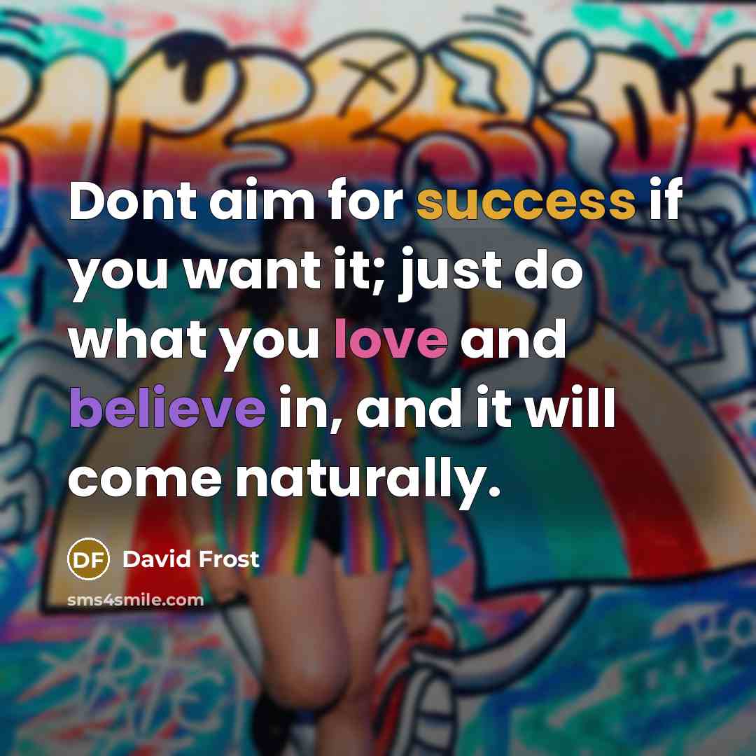 “Dont aim for success if you want it; just do what you love and believe in, and it will come naturally.” quote by David Frost