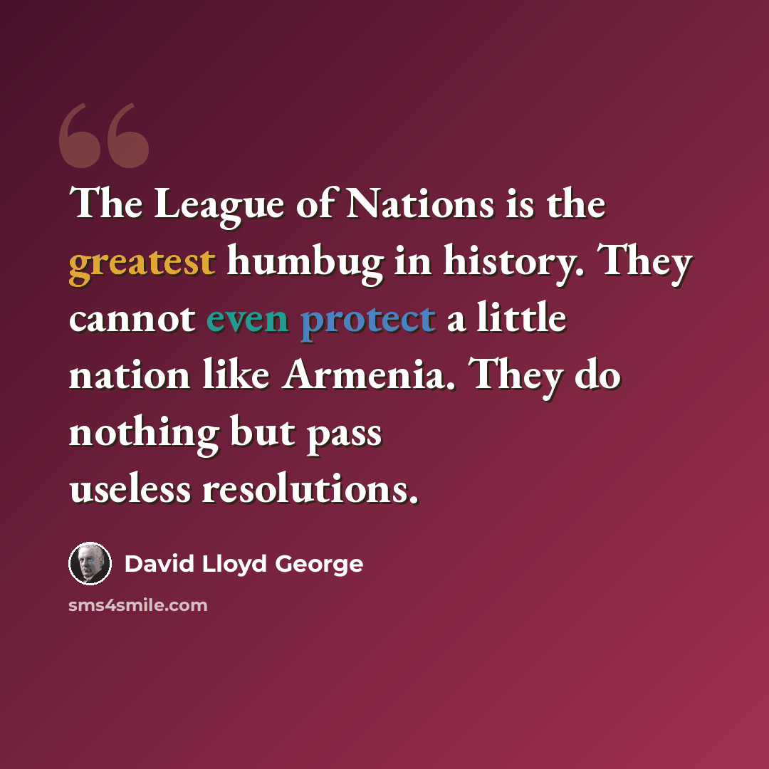“The League of Nations is the greatest humbug in history. They cannot even protect a little nation like Armenia. They do nothing but pass useless resolutions.” quote by David Lloyd George