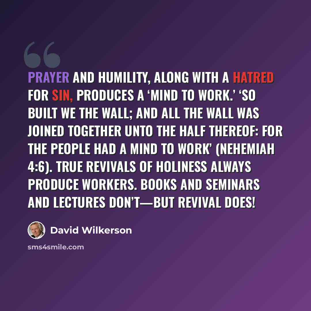 “Prayer and humility, along with a hatred for sin, produces a ‘mind to work.’ ‘So built we the wall; and all the wall was joined together unto the half thereof: for the people had a mind to work’ (Nehemiah 4:6). True revivals of holiness always produce workers. Books and seminars and lectures…” quote by David Wilkerson