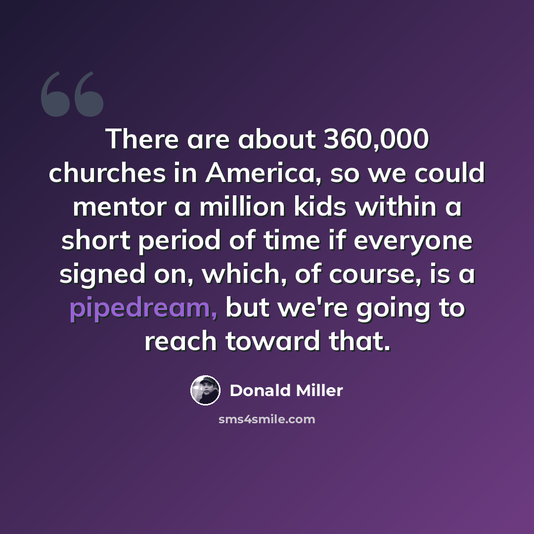“There are about 360,000 churches in America, so we could mentor a million kids within a short period of time if everyone signed on, which, of course, is a pipedream, but we're going to reach toward that.” quote by Donald Miller