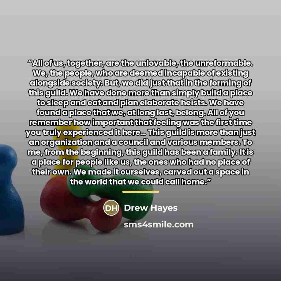 “All of us, together, are the unlovable, the unreformable. We, the people, who are deemed incapable of existing alongside society. But, we did just that in the forming of this guild. We have done more than simply build a place to sleep and eat and plan elaborate heists. We have found a place that…” quote by Drew Hayes