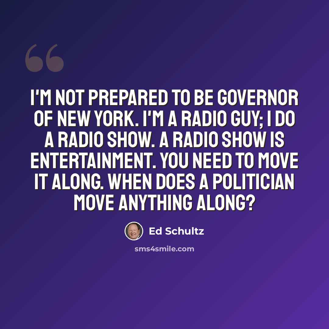 “I'm not prepared to be governor of New York. I'm a radio guy; I do a radio show. A radio show is entertainment. You need to move it along. When does a politician move anything along?” quote by Ed Schultz