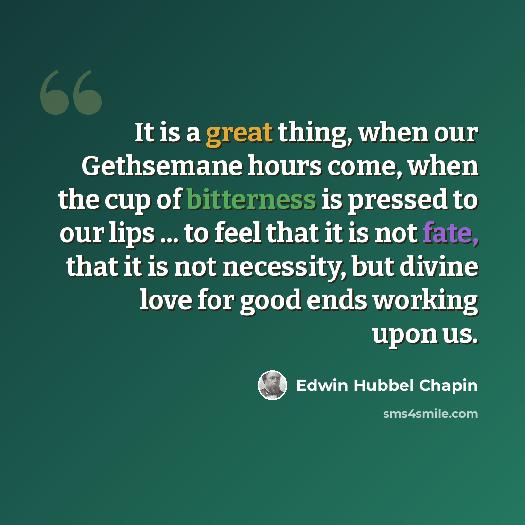 “It is a great thing, when our Gethsemane hours come, when the cup of bitterness is pressed to our lips ... to feel that it is not fate, that it is not necessity, but divine love for good ends working upon us.” quote by Edwin Hubbel Chapin