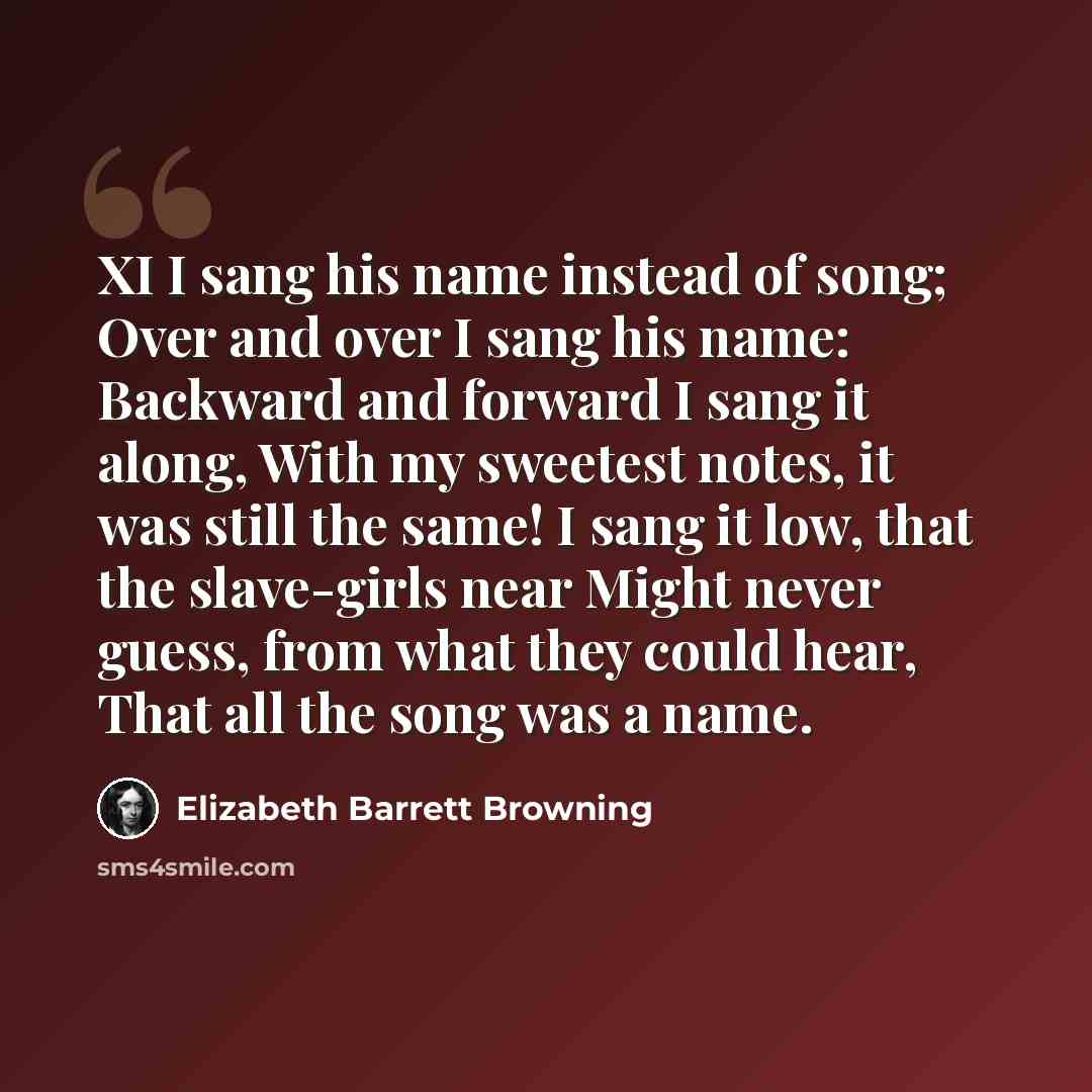 “XI I sang his name instead of song; Over and over I sang his name: Backward and forward I sang it along, With my sweetest notes, it was still the same! I sang it low, that the slave-girls near Might never guess, from what they could hear, That all the song was a name.” quote by Elizabeth Barrett Browning