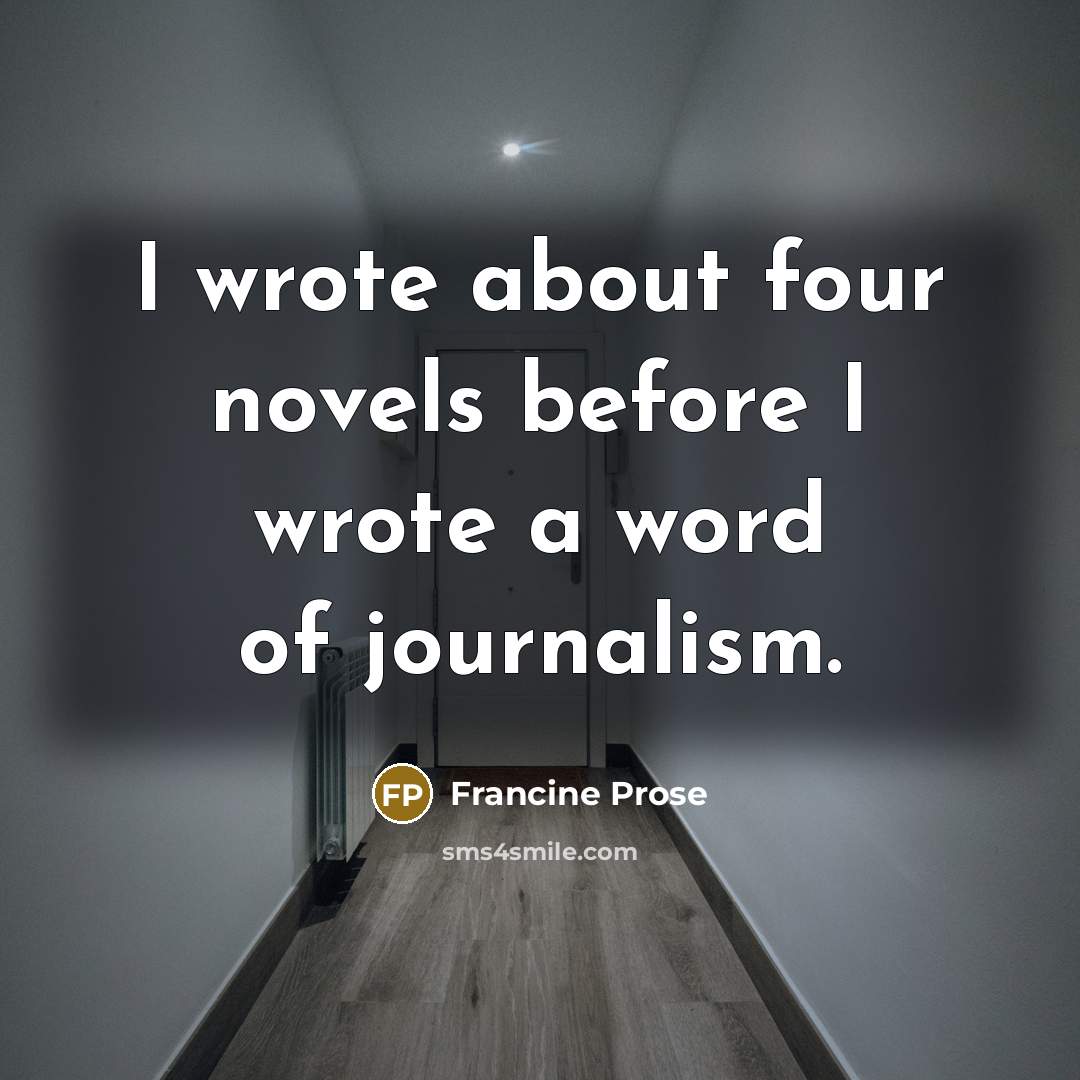 “I wrote about four novels before I wrote a word of journalism.” quote by Francine Prose