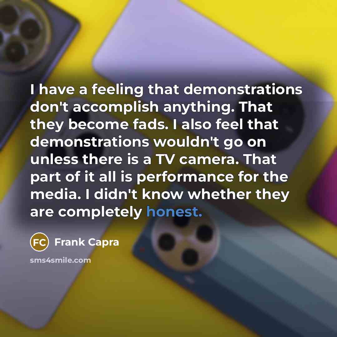 “I have a feeling that demonstrations don't accomplish anything. That they become fads. I also feel that demonstrations wouldn't go on unless there is a TV camera. That part of it all is performance for the media. I didn't know whether they are completely honest.” quote by Frank Capra