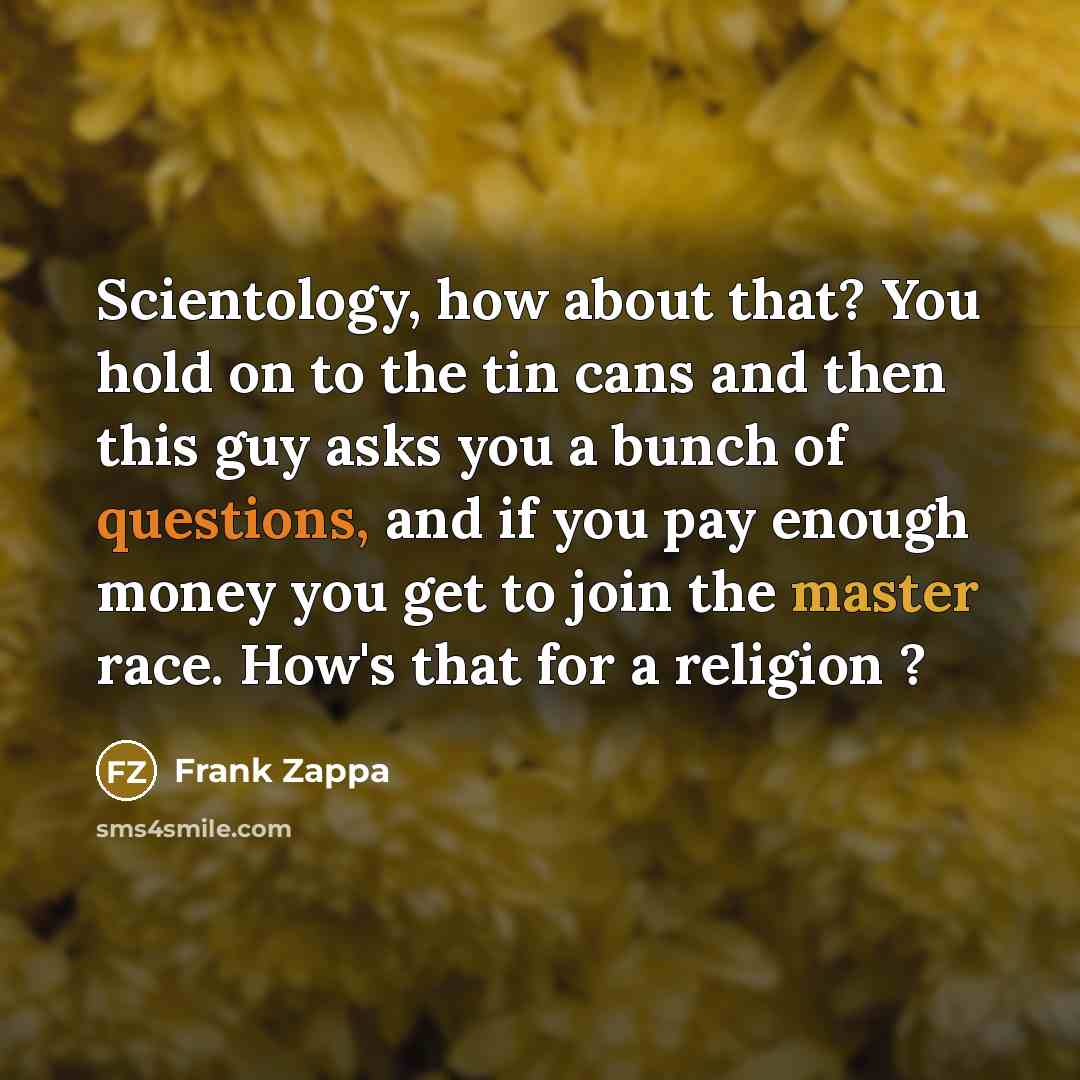 “Scientology, how about that? You hold on to the tin cans and then this guy asks you a bunch of questions, and if you pay enough money you get to join the master race. How's that for a religion ?” quote by Frank Zappa