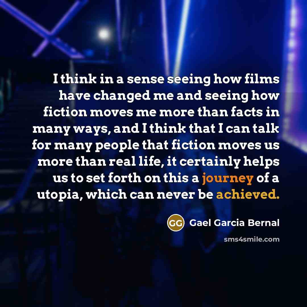 “I think in a sense seeing how films have changed me and seeing how fiction moves me more than facts in many ways, and I think that I can talk for many people that fiction moves us more than real life, it certainly helps us to set forth on this a journey of a utopia, which can never be achieved.” quote by Gael Garcia Bernal