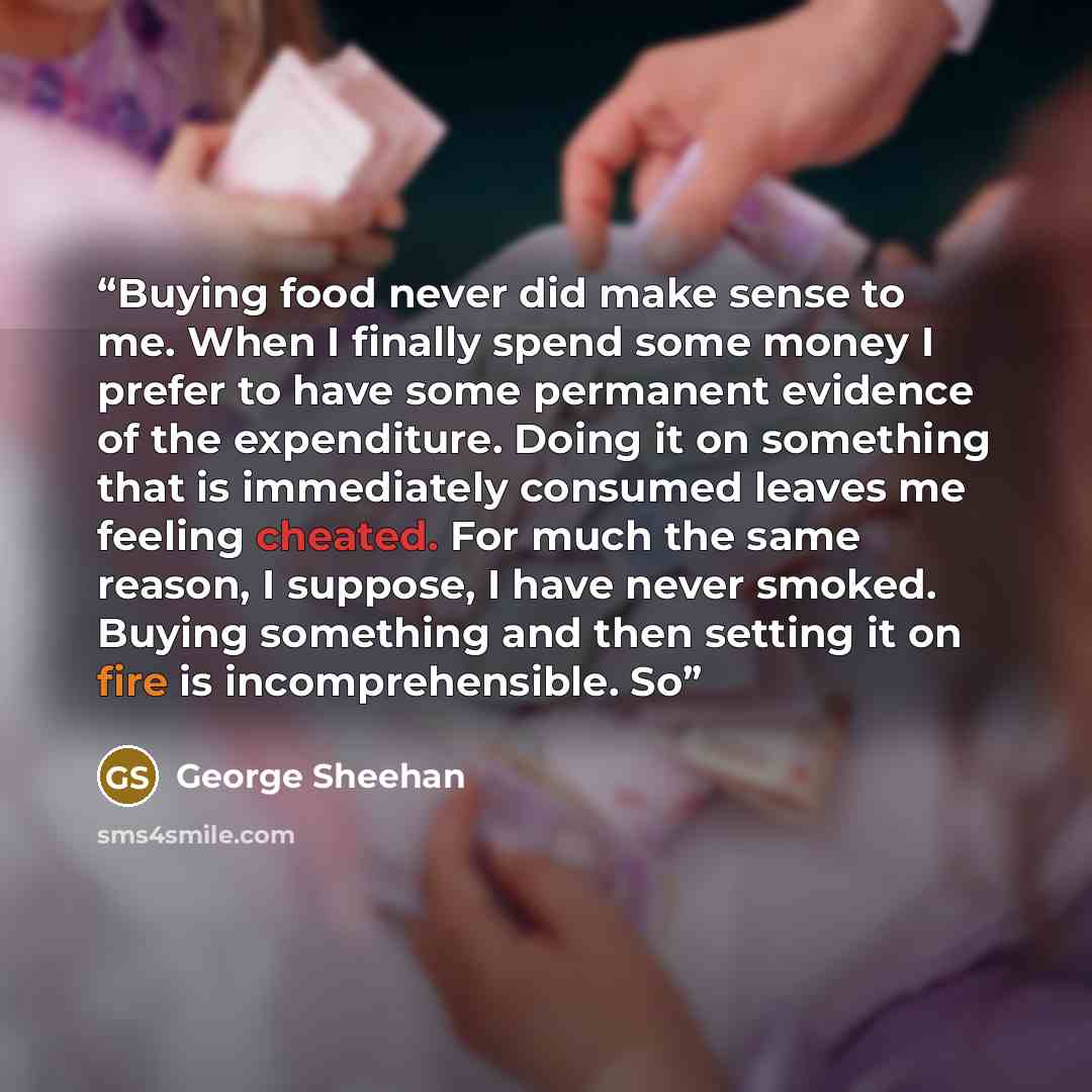 “Buying food never did make sense to me. When I finally spend some money I prefer to have some permanent evidence of the expenditure. Doing it on something that is immediately consumed leaves me feeling cheated. For much the same reason, I suppose, I have never smoked. Buying something and then…” quote by George Sheehan