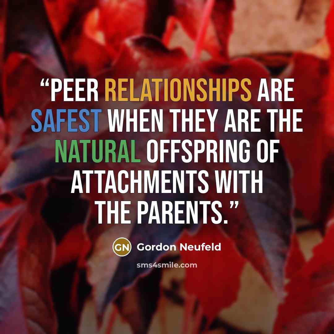 “Peer relationships are safest when they are the natural offspring of attachments with the parents.” quote by Gordon Neufeld