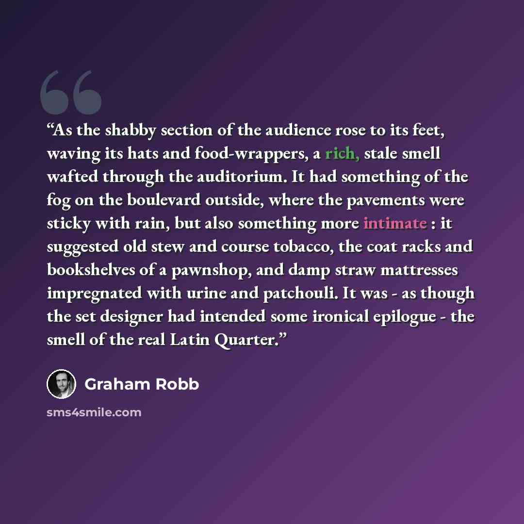 “As the shabby section of the audience rose to its feet, waving its hats and food-wrappers, a rich, stale smell wafted through the auditorium. It had something of the fog on the boulevard outside, where the pavements were sticky with rain, but also something more intimate : it suggested old stew…” quote by Graham Robb